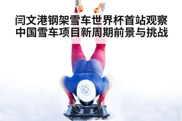 闫文港钢架雪车世界杯首站观察中国雪车项目新周期前景与挑战