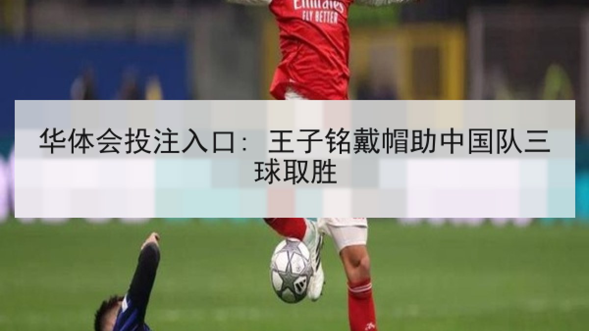 华体会投注入口: 王子铭戴帽助中国队三球取胜