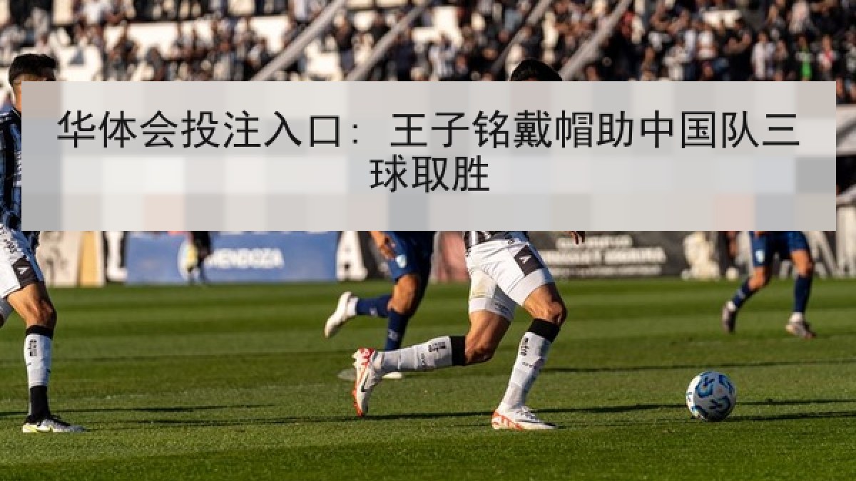 华体会投注入口: 王子铭戴帽助中国队三球取胜